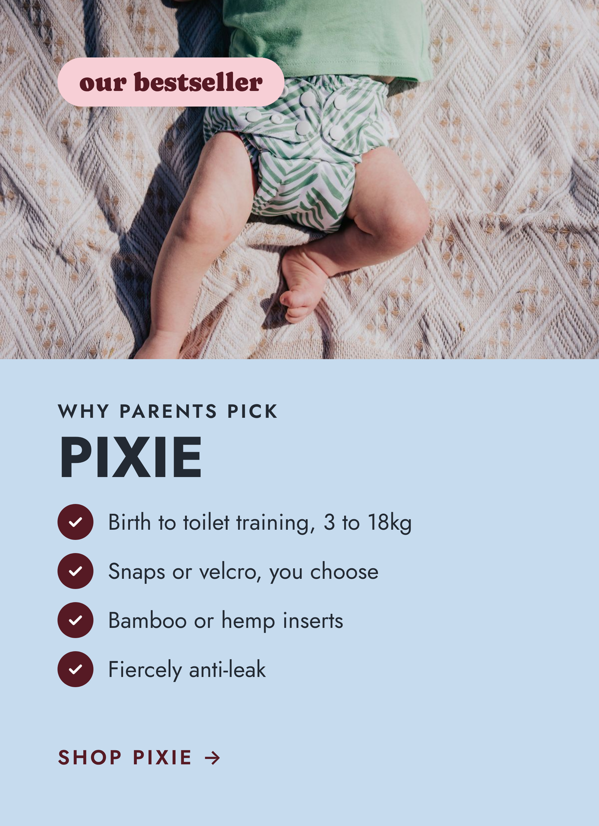 Why parents pick Pixie, our bestseller: birth to toilet training, 3 to 18kg, snaps or velcro, bamboo or hemp inserts, fiercely anti-leak